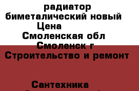 радиатор биметалический новый › Цена ­ 1 000 - Смоленская обл., Смоленск г. Строительство и ремонт » Сантехника   . Смоленская обл.